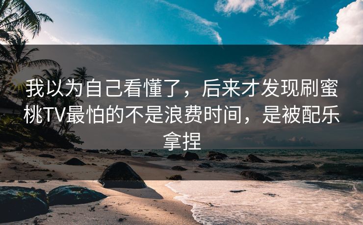 我以为自己看懂了，后来才发现刷蜜桃TV最怕的不是浪费时间，是被配乐拿捏