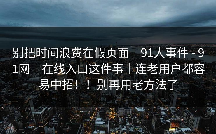 别把时间浪费在假页面|91大事件 - 91网|在线入口这件事|连老用户都容易中招!!别再用老方法了 别把时间浪费在假页面|91大事件 - 91网|在线入口这件事|连老用户都容易中招!!别再用老方法了