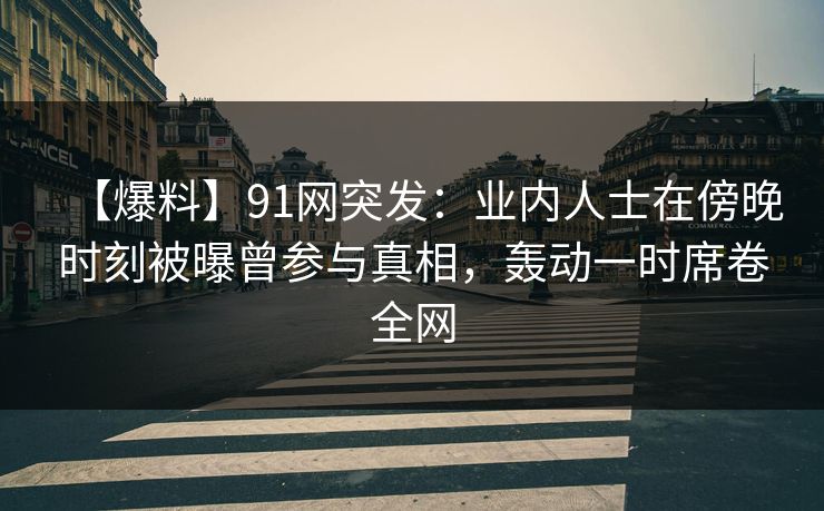 【爆料】91网突发：业内人士在傍晚时刻被曝曾参与真相，轰动一时席卷全网
